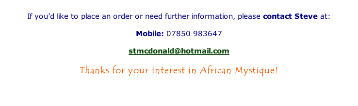 

If you’d like to place an order or need further information, please contact Steve at:

Mobile:	07850 983647

stmcdonald@hotmail.com

Thanks for your interest in African Mystique!



